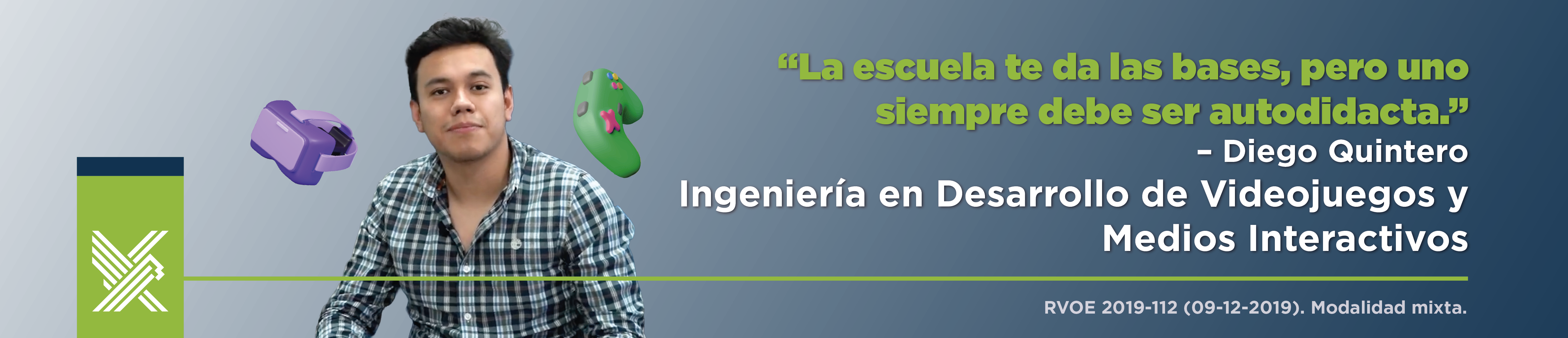 La escuela te da las bases, pero uno siempre debe ser autodidacta.” – Diego Quintero&nbsp; Ingeniería en Desarrollo de Videojuegos y Medios Interactivos RVOE 2019-112 (09-12-2019). Modalidad mixta. fondo captura del estudiante.&nbsp;